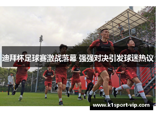 迪拜杯足球赛激战落幕 强强对决引发球迷热议