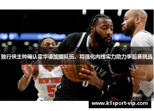 独行侠主帅确认霍华德加盟队伍，将强化内线实力助力季后赛挑战