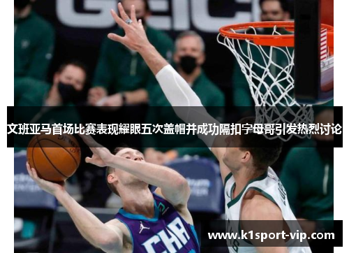 文班亚马首场比赛表现耀眼五次盖帽并成功隔扣字母哥引发热烈讨论