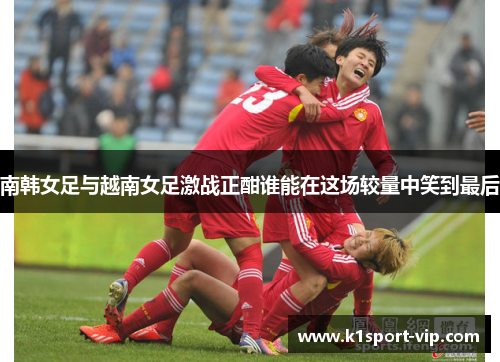南韩女足与越南女足激战正酣谁能在这场较量中笑到最后